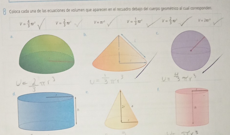 Coloca cada una de las ecuaciones de volumen que aparecen en el recuadro debajo del cuerpo geométrico al cual corresponden.
V= 4/3 π r^3 V= 2/3 π r^3 V=π r^3 V= 1/3 π r^3 V= 2/3 π r^3 V=2π r^3
a.
b.
e.