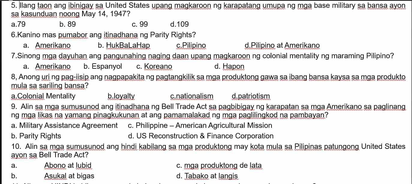 llang taon ang ibinigay sa United States upang magkaroon ng karapatang umupa ng mga base military sa bansa ayon
sa kasunduan noong May 14, 1947?
a. 79 b. 89 c. 99 d. 109
6.Kanino mas pumabor ang itinadhana ng Parity Rights?
a. Amerikano b. HukBaLaHap c.Pilipino d.Pilipino at Amerikano
7.Sinong mga dayuhan ang pangunahing naging daan upang magkaroon ng colonial mentality ng maraming Pilipino?
a. Amerikano b. Espanyol c. Koreano d. Hapon
8, Anong uri ng pag-iisip ang nagpapakita ng pagtangkilik sa mga produktong gawa sa ibang bansa kaysa sa mga produkto
mula sa sariling bansa?
a.Colonial Mentality b.loyalty c.nationalism d. patriotism
9. Alin sa mga sumusunod ang itinadhana ng Bell Trade Act sa pagbibigay ng karapatan sa mga Amerikano sa paglinang
ng mga likas na yamang pinagkukunan at ang pamamalakad ng mga paglilingkod na pambayan?
a. Military Assistance Agreement c. Philippine - American Agricultural Mission
b. Parity Rights d. US Reconstruction & Finance Corporation
10. Alin sa mga sumusunod ang hindi kabilang sa mga produktong may kota mula sa Pilipinas patungong United States
ayon sa Bell Trade Act?
a. Abono at lubid c. mga produktong de lata
b. Asukal at bigas d. Tabako at langis