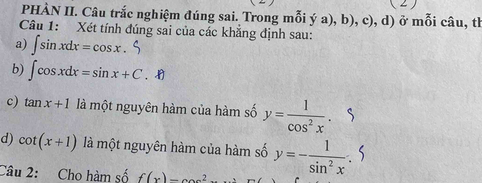 PHÀN II. Câu trắc nghiệm đúng sai. Trong mỗi ý a), b), c), d) ở mỗi câu, th 
Câu 1: Xét tính đúng sai của các khăng định sau: 
a) ∈t sin xdx=cos x. 
b) ∈t cos xdx=sin x+C. 
c) tan x+1 là một nguyên hàm của hàm số y= 1/cos^2x . 
d) cot (x+1) là một nguyên hàm của hàm số y=- 1/sin^2x . 
Câu 2: Cho hàm số f(x)=cos^2