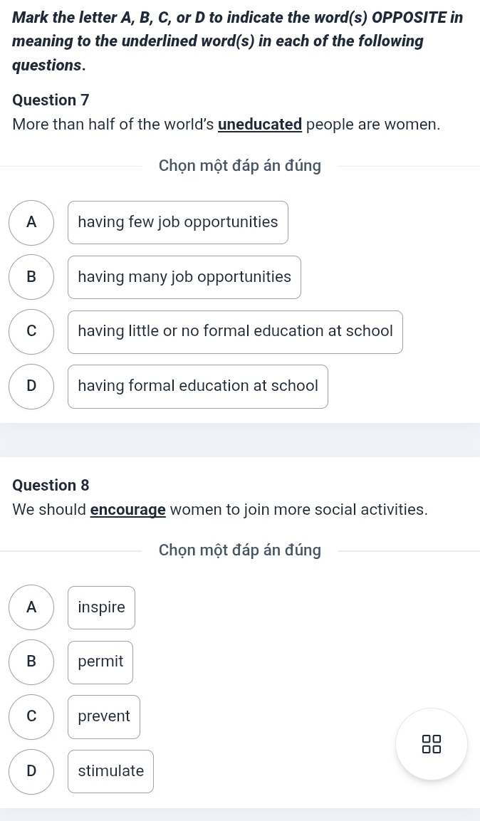 Mark the letter A, B, C, or D to indicate the word(s) OPPOSITE in
meaning to the underlined word(s) in each of the following
questions.
Question 7
More than half of the world's uneducated people are women.
Chọn một đáp án đúng
A having few job opportunities
B having many job opportunities
C having little or no formal education at school
D having formal education at school
Question 8
We should encourage women to join more social activities.
Chọn một đáp án đúng
A inspire
B permit
C prevent
□□
D stimulate