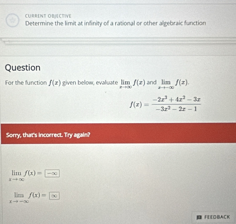 CURRENT OBJECTIVE 
Determine the limit at infinity of a rational or other algebraic function 
Question 
For the function f(x) given below, evaluate limlimits _xto ∈fty f(x) and limlimits _xto -∈fty f(x).
f(x)= (-2x^3+4x^2-3x)/-3x^2-2x-1 
Sorry, that's incorrect. Try again?
limlimits _xto ∈fty f(x)=-∈fty
limlimits _xto -∈fty f(x)=∈fty
FEEDBACK