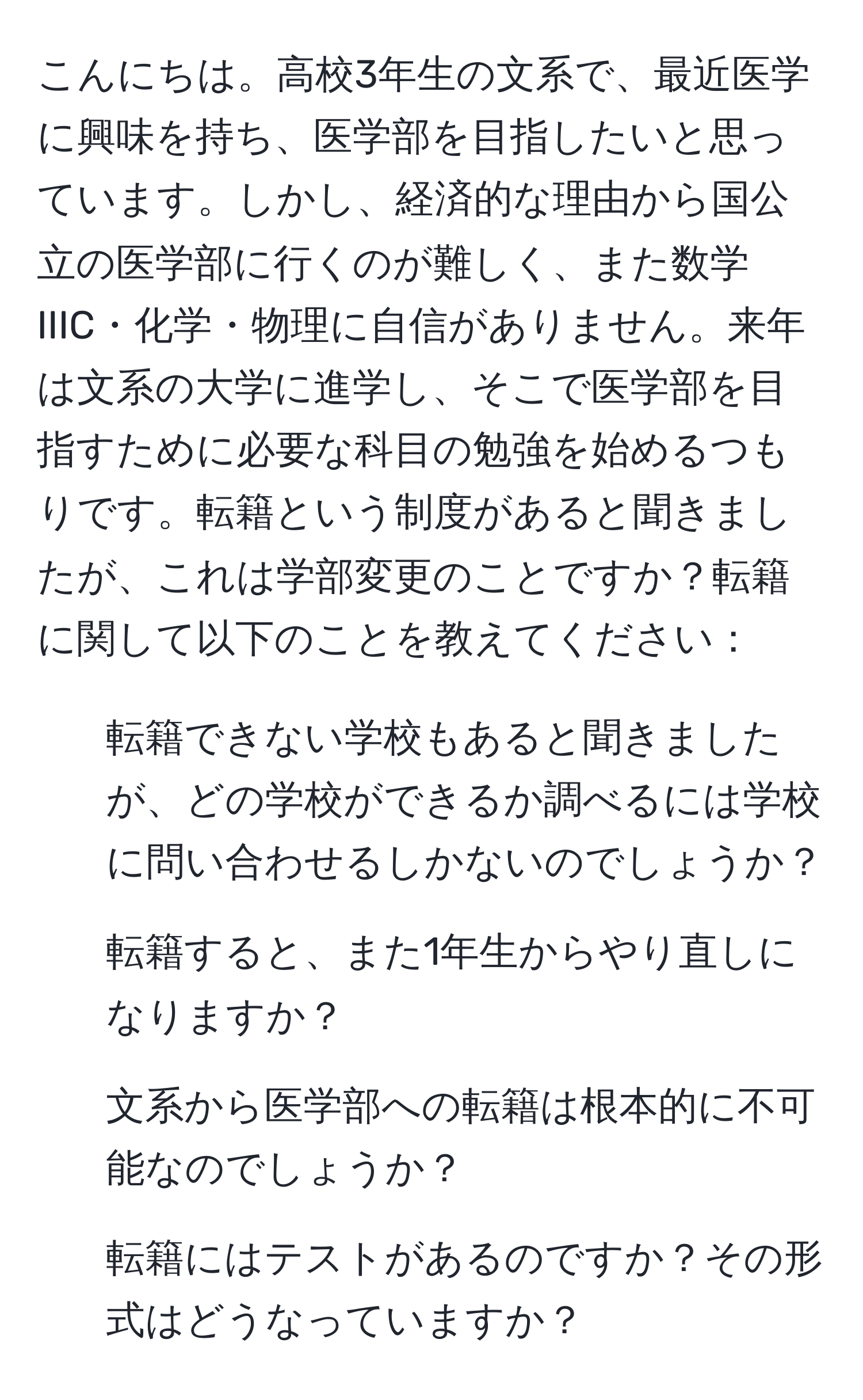 こんにちは。高校3年生の文系で、最近医学に興味を持ち、医学部を目指したいと思っています。しかし、経済的な理由から国公立の医学部に行くのが難しく、また数学IIIC・化学・物理に自信がありません。来年は文系の大学に進学し、そこで医学部を目指すために必要な科目の勉強を始めるつもりです。転籍という制度があると聞きましたが、これは学部変更のことですか？転籍に関して以下のことを教えてください：

1. 転籍できない学校もあると聞きましたが、どの学校ができるか調べるには学校に問い合わせるしかないのでしょうか？
2. 転籍すると、また1年生からやり直しになりますか？
3. 文系から医学部への転籍は根本的に不可能なのでしょうか？
4. 転籍にはテストがあるのですか？その形式はどうなっていますか？