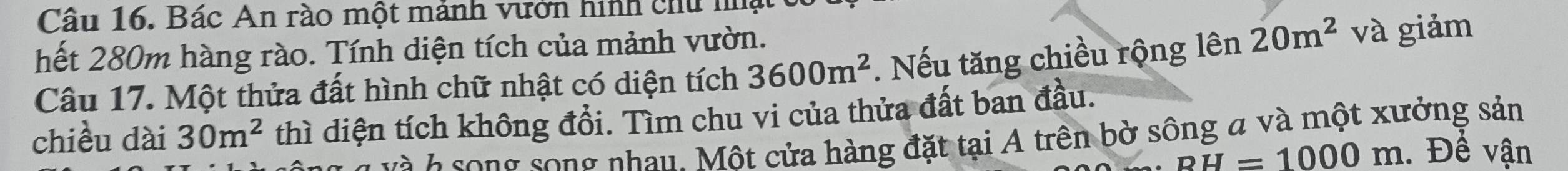 Bác An rào một mảnh vườn hình chủ h 
hết 280m hàng rào. Tính diện tích của mảnh vườn. 
Câu 17. Một thửa đất hình chữ nhật có diện tích 3600m^2. Nếu tăng chiều rộng lhat en 20m^2 và giảm 
chiều dài 30m^2 thì diện tích không đổi. Tìm chu vi của thửa đất ban đầu. 
h ng song nhau. Một cửa hàng đặt tại A trên bờ sông a và một xưởng sản
BH=1000m.. Để vận