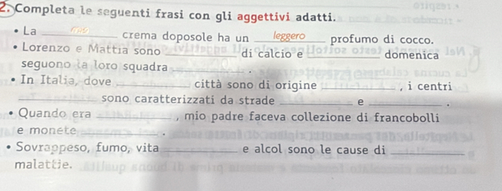 Completa le seguenti frasi con gli aggettivi adatti. 
La _crema doposole ha un _profumo di cocco. 
Lorenzo e Mattia sono _di calcio e _domenica 
seguono la loro squadra_ 
In Italia, dove _città sono di origine _, i centri 
_sono caratterizzati da strade _e_ 
. 
Quando era _, mio padre faceva collezione di francobolli 
e monete_ 
. 
Sovrappeso, fumo, vita _e alcol sono le cause di_ 
malattie.