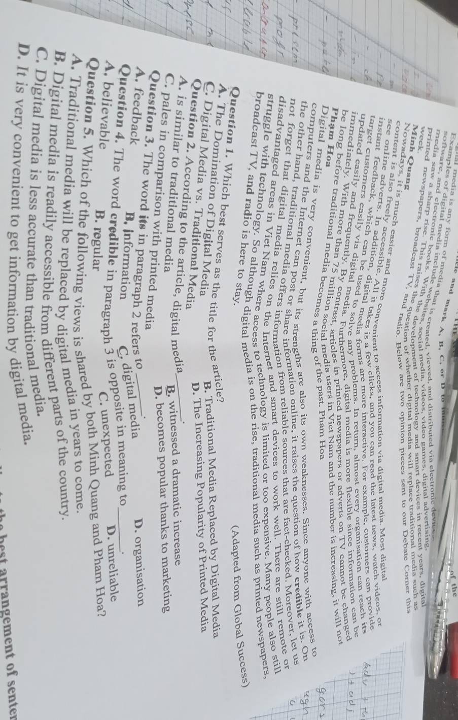 te and mark A, B. C, or D to  me 
at media is any form of media that is created, viewed, and distributed via electronic devie
Examples of digital media include websites, sncial media, videos, video games, digital advertising
software, and electronic books. With the development of technology and smart devices in recent years, digital
media saw a sharp rise. This raises the questicBr whether digital media will replace traditional media such as
week.
printed newspapers, broadcast TV, and radio  Below are two opinion pieces sent to our Debate Corner this
Minh Quang
Nowadays, it is much easier and more convenient to access information via digital media. Most digital
content is also freely accessible. All it takes is a few clicks, and you can read the latest news, watch videos, or
see online adverts. In addition, digital media forms are more interactive. For example, customers can provide
instant feedback, which can be used to solve any problems. In return, almost every organisation can reach its
target customers easily via digital media. Furthermore, digital media is more flexible since information can be
updated easily and frequently. By contrast, articles in printed newspapers or adverts on TV cannot be changed
immediately. With more than 75 million social media users in Viet Nam and the number is increasing, it will not
P hạm Hoa
be long before traditional media becomes a thing of the past. Pham Hoa
Digital media is very convenient, but its strengths are also its own weaknesses. Since anyone with access to
computers and the Internet can post or share information online, it raises the question of how credible it is. On
the other hand, traditional media offers information from reliable sources that are fact-checked. Moreover, let us
not forget that digital media relies on the Internet and smart devices to work well. There are still remote or
disadvantaged areas in Viet Nam where access to technology is limited or too expensive. Many people also still
struggle with technology. So although digital media is on the rise, traditional media such as printed newspapers.
broadcast TV, and radio is here to stay.
(Adapted from Global Success)
Question 1. Which best serves as the title for the article?
A. The Domination of Digital Media
B. Traditional Media Replaced by Digital Media
C. Digital Media vs. Traditional Media
D. The Increasing Popularity of Printed Media
Question 2. According to the article, digital media
.
A. is similar to traditional media _B. witnessed a dramatic increase
D. becomes popular thanks to marketing
C. pales in comparison with printed media
Question 3. The word its in paragraph 2 refers to
.
A. feedback B. information C. digital media
D. organisation
Question 4. The word credible in paragraph 3 is opposite in meaning to _.
A. believable B. regular
C. unexpected D. unreliable
Question 5. Which of the following views is shared by both Minh Quang and Pham Hoa?
A. Traditional media will be replaced by digital media in years to come.
B. Digital media is readily accessible from different parts of the country.
C. Digital media is less accurate than traditional media.
D. It is very convenient to get information by digital media.
best arrangement of senter
