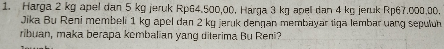 Harga 2 kg apel dan 5 kg jeruk Rp64.500,00. Harga 3 kg apel dan 4 kg jeruk Rp67.000,00. 
Jika Bu Reni membeli 1 kg apel dan 2 kg jeruk dengan membayar tiga lembar uang sepuluh 
ribuan, maka berapa kembalian yang diterima Bu Reni?