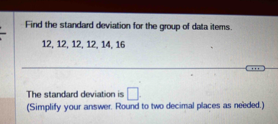 Find the standard deviation for the group of data items.
12, 12, 12, 12, 14, 16
The standard deviation is □. 
(Simplify your answer. Round to two decimal places as needed.)