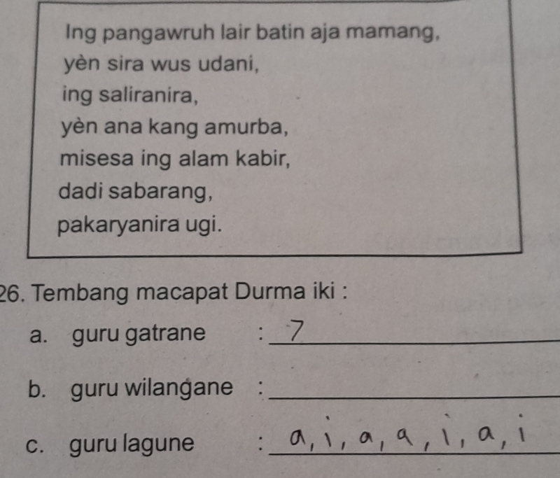 Ing pangawruh lair batin aja mamang, 
yèn sira wus udani, 
ing saliranira, 
yèn ana kang amurba, 
misesa ing alam kabir, 
dadi sabarang, 
pakaryanira ugi. 
26. Tembang macapat Durma iki : 
a. guru gatrane ₹:_ 
b. guru wilangane :_ 
c. guru lagune :_