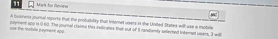 for Review 
ABC 
A business journal reports that the probability that Internet users in the United States will use a mobile 
payment app is 0.60. The journal claims this indicates that out of 5 randomly selected Internet users, 3 will 
use the mobile payment app.