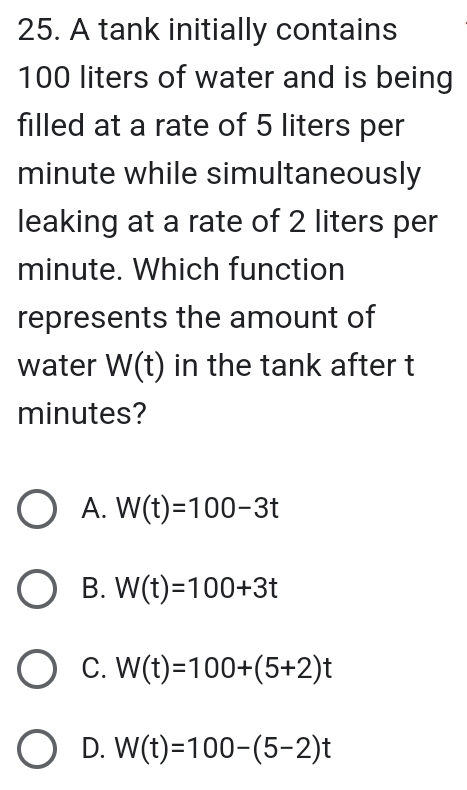 A tank initially contains
100 liters of water and is being
filled at a rate of 5 liters per
minute while simultaneously
leaking at a rate of 2 liters per
minute. Which function
represents the amount of
water W(t) in the tank after t
minutes?
A. W(t)=100-3t
B. W(t)=100+3t
C. W(t)=100+(5+2)t
D. W(t)=100-(5-2)t