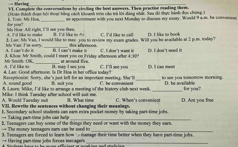 → Having
VI. Complete the conversations by circling the best answers. Then practise reading them.
(Hoàn thành đoạn hội thoại bằng cách khoanh tròn câu trả lời đúng nhất. Sau đó thực hành đọc chúng.)
1. Tom: Ms Hoa. _an appointment with you next Monday to discuss my essay. Would 9 a.m. be convenient
for you?
Ms Hoa: All right, I’ll see you then.
A. I’d like to make B. I’d like to do C. I’d like to call D. I like to book
2. Lan: Ms Van, I would like to mee you to review my exam grades. Will you be available at 2 p.m. today?
Ms Van: I’m sorry, _this afternoon.
A. I can’t do it B. I can’t make it C. I don’t want it D. I don’t need it
3. Khoa: Mr Smith, could I meet you on Friday afternoon after 4:30
Mr Smith: OK, _at around five.
A. I’d like to B. may I see you C. I’ll see you D. I can meet
4. Lan: Good afternoon. Is Dr Hoa in her office today?
Receptionist: Sorry, she’s just left for an important meeting. She’ll _to see you tomorrow morning.
A. sound good B. suit you C. be convenient D. be available
5. Laura: Mike, I’d like to arrange a meeting of the history club next week. _for you?
Mike: I think Tuesday after school will suit me.
A. Would Tuesday suit B. What time C. When’s convenient D. Are you free
VII. Rewrite the sentences without changing their meanings.
1. Secondary school students can earn extra pocket money by taking part-time jobs.
→ Taking part-time jobs can help_
2. Teenagers can buy some of the things they need or want with the money they earn.
→ The money teenagers earn can be used to_
3. Teenagers are forced to learn how to manage their time better when they have part-time jobs.
→ Having part-time jobs forces teenager's_
4 Students have to be more efficient at working and studving