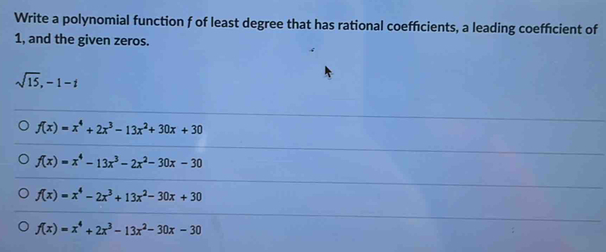 Write a polynomial function f of least degree that has rational coefficients, a leading coefficient of
1, and the given zeros.
sqrt(15), -1-t
f(x)=x^4+2x^3-13x^2+30x+30
f(x)=x^4-13x^3-2x^2-30x-30
f(x)=x^4-2x^3+13x^2-30x+30
f(x)=x^4+2x^3-13x^2-30x-30