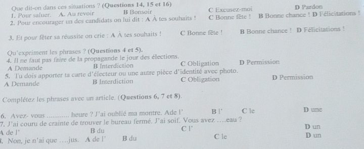 Que dit-on dans ces situations ? (Questions 14, 15 et 16)
1. Pour saluer. A. Au revoir B Bonsoir C Excusez-moi D Pardon
2. Pour encourager un des candidats on lui dit : A À tes souhaits ! C Bonne fête ! B Bonne chance ! D Félicitations!
3. Et pour fêter sa réussite on crie : A À tes souhaits ! C Bonne fete ! B Bonne chance ! D Félicitations !
Qu’expriment les phrases ? (Questions 4 et 5).
4. Il ne faut pas faire de la propagande le jour des élections.
A Demande B Interdiction C Obligation D Permission
5. Tu dois apporter ta carte d'électeur ou une autre pièce d'identité avec photo.
A Demande B Interdiction C Obligation D Permission
Complétez les phrases avec un article. (Questions 6, 7 et 8).
6. Avez- vous ….. heure ? J'ai oublié ma montre. Ade l B | C le D une
7, J'ai couru de crainte de trouver le bureau fermé. J’ai soif. Vous avez ....eau ?
A de l' B du C l'
D un
. Non, je n’ai que …jus. A de l’ B du C le D un