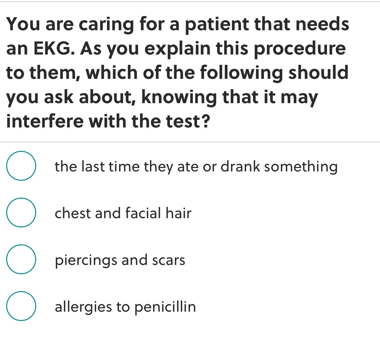 You are caring for a patient that needs
an EKG. As you explain this procedure
to them, which of the following should
you ask about, knowing that it may
interfere with the test?
the last time they ate or drank something
chest and facial hair
piercings and scars
allergies to penicillin