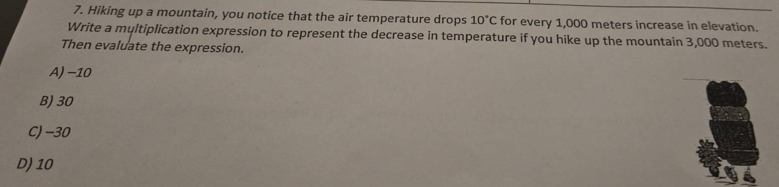 Hiking up a mountain, you notice that the air temperature drops 10°C for every 1,000 meters increase in elevation.
Write a myltiplication expression to represent the decrease in temperature if you hike up the mountain 3,000 meters.
Then evaluate the expression.
A) -10
B) 30
C) -30
D) 10