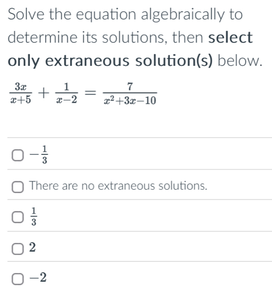 Solve the equation algebraically to
determine its solutions, then select
only extraneous solution(s) below.
 3x/x+5 + 1/x-2 = 7/x^2+3x-10 
- 1/3 
There are no extraneous solutions.
 1/3 
2
-2