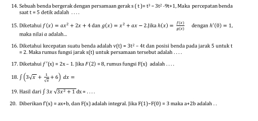 Sebuah benda bergerak dengan persamaan gerak s(t)=t^3-3t^2-9t+1 , Maka percepatan benda 
saat t=5 detik adalah . . . . 
15. Diketahui f(x)=ax^2+2x+4dang(x)=x^2+ax-2 lika h(x)= f(x)/g(x)  dengan h'(0)=1, 
maka nilai a adalah... 
16. Diketahui kecepatan suatu benda adalah v(t)=3t^2-4t dan posisi benda pada jarak 5 untuk t
= 2. Maka rumus fungsi jarak s(t) untuk persamaan tersebut adalah . . . . 
17. Diketahui f'(x)=2x-1 Jika F(2)=8 , rumus fungsi F(x) adalah . . . . 
18. ∈t (3sqrt(x)+ 1/sqrt(x) +6)dx=
19. Hasil dari ∈t 3xsqrt(3x^2+1)dx=... 
20. Diberikan f'(x)=ax+b , dan F(x) adalah integral. Jika F(1)-F(0)=3 maka a+2b adalah . .