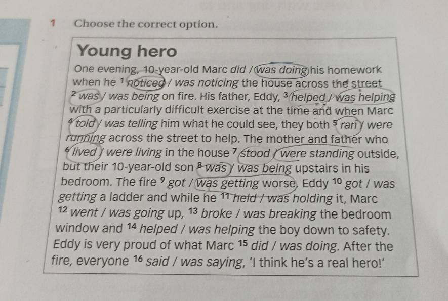 Choose the correct option. 
Young hero 
One evening, 10-year-old Marc did /was doing his homework 
when he 1 noticed / was noticing the house across the street 
² was / was being on fire. His father, Eddy, ³ helped / was helping 
with a particularly difficult exercise at the time and when Marc 
4 told / was telling him what he could see, they both 5 ran y were 
running across the street to help. The mother and father who 
* lived / were living in the house 7 stood / were standing outside, 
but their 10-year-old son ² was / was being upstairs in his 
bedroom. The fire 9 got / was getting worse. Eddy 10 got / was 
getting a ladder and while he 11 held / was holding it, Marc
12 went / was going up, , 1³ broke / was breaking the bedroom 
window and 14 helped / was helping the boy down to safety. 
Eddy is very proud of what Marc 15 did / was doing. After the 
fire, everyone 16 said / was saying, ‘I think he’s a real hero!’