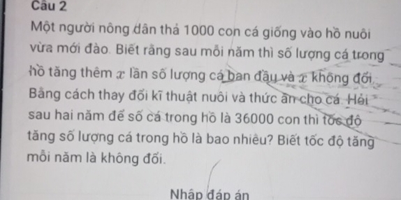 Một người nông dân thả 1000 con cá giống vào hồ nuôi 
vừa mới đào. Biết rằng sau mỗi năm thì số lượng cá trong 
thồ tăng thêm x lần số lượng cá ban đầy và x không đối 
Bảng cách thay đối kĩ thuật nuôi và thức ăn cho cá. Hải 
sau hai năm để số cá trong hồ là 36000 con thì tốc độ 
tăng số lượng cá trong hồ là bao nhiều? Biết tốc độ tăng 
mỗi năm là không đối. 
Nhập đáp án