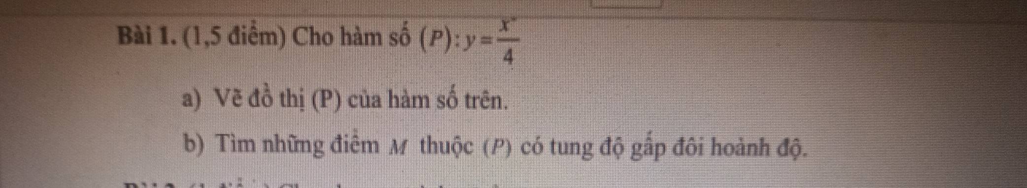 (1,5 điểm) Cho hàm số (P):y= (x^-)/4 
a) Vẽ đồ thị (P) của hàm số trên. 
b) Tìm những điêm M thuộc (P) có tung độ gấp đôi hoành độ.