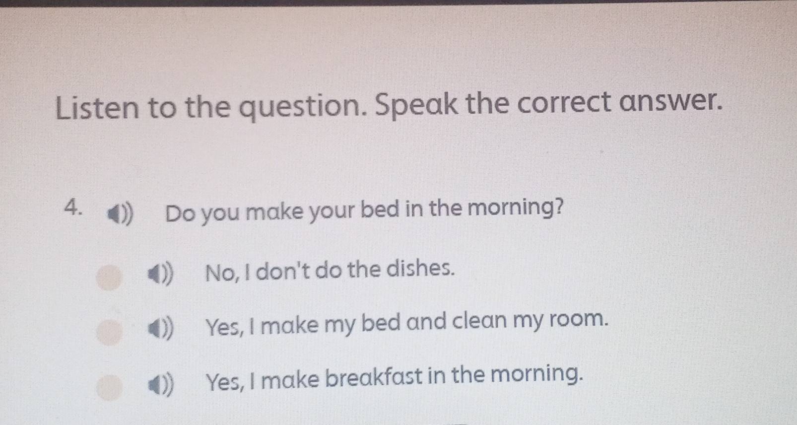 Listen to the question. Speak the correct answer.
4. Do you make your bed in the morning?
No, I don't do the dishes.
Yes, I make my bed and clean my room.
Yes, I make breakfast in the morning.