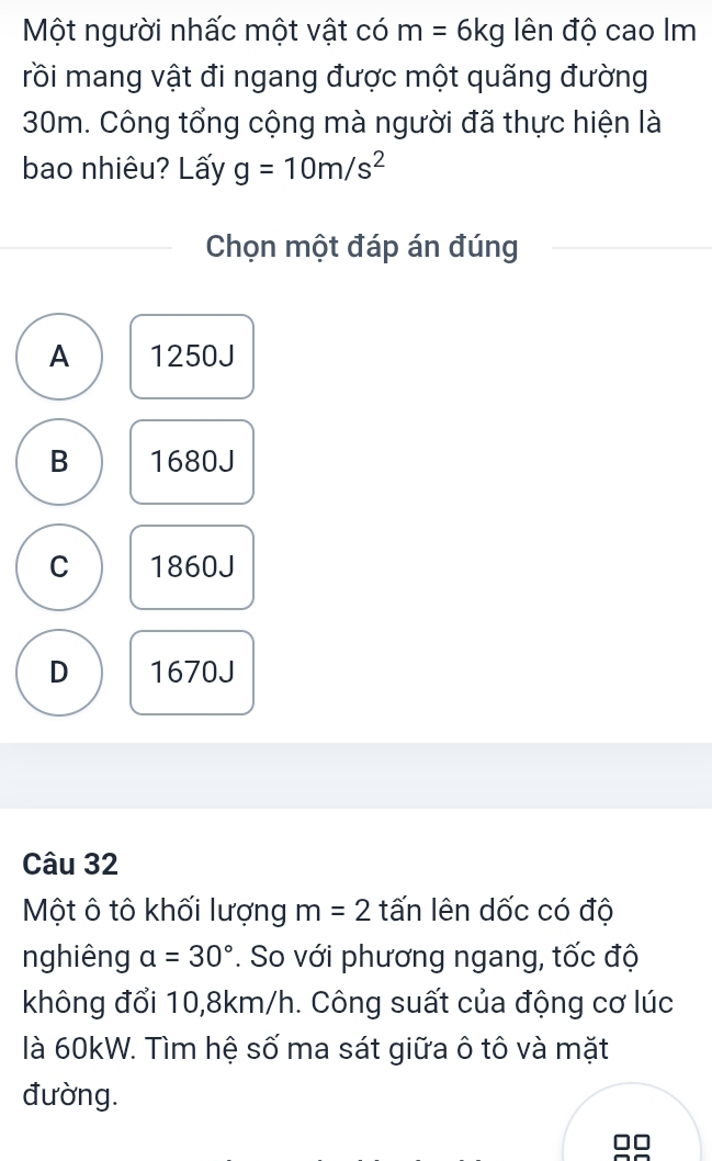 Một người nhấc một vật có m=6kg ên độ cao Im
rồi mang vật đi ngang được một quãng đường
30m. Công tổng cộng mà người đã thực hiện là
bao nhiêu? Lấy g=10m/s^2
Chọn một đáp án đúng
A 1250J
B 1680J
C 1860J
D 1670J
Câu 32
Một ô tô khối lượng m=2 tấn lên dốc có độ
nghiêng a=30°. So với phương ngang, tốc độ
không đổi 10,8km/h. Công suất của động cơ lúc
là 60kW. Tìm hệ số ma sát giữa ô tô và mặt
đường.