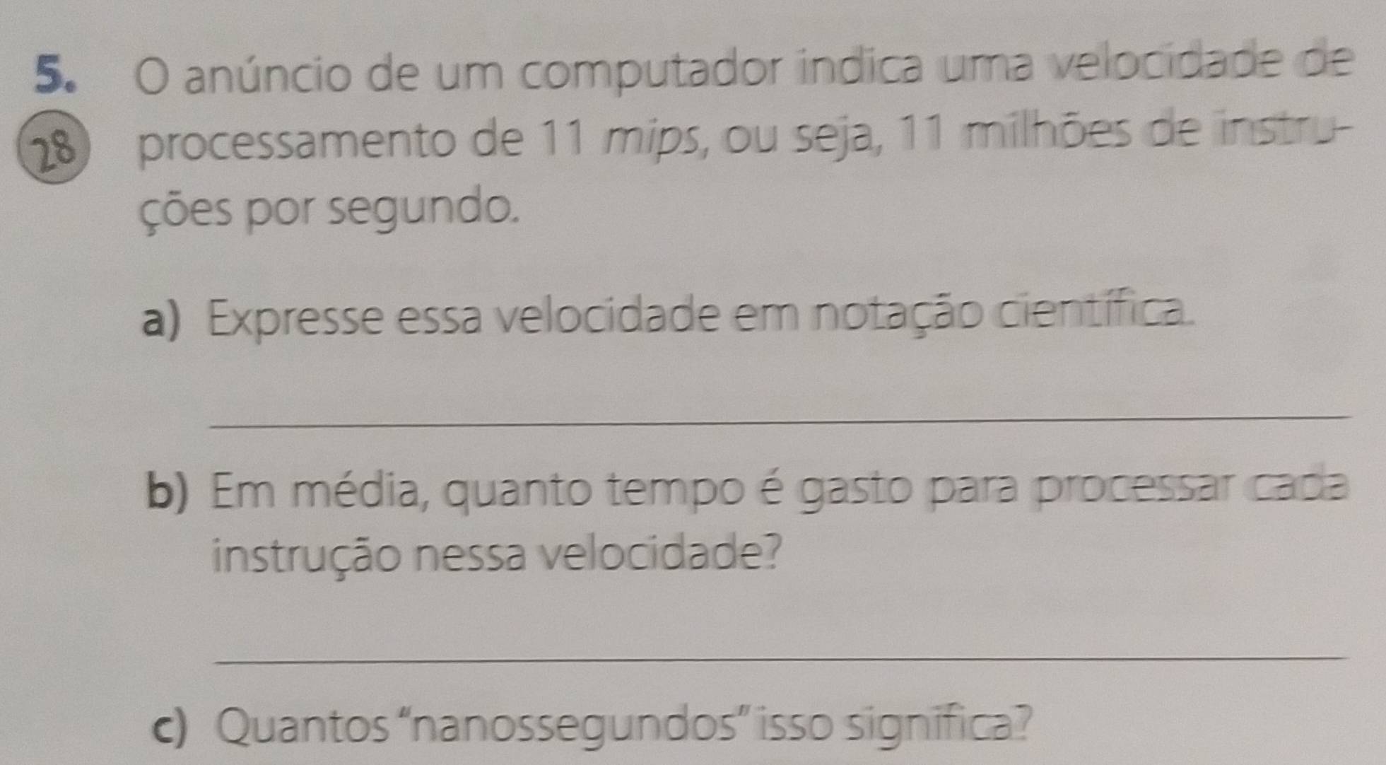 anúncio de um computador indica uma velocidade de
18 processamento de 11 mips, ou seja, 11 milhões de instru 
ções por segundo. 
a) Expresse essa velocidade em notação científica. 
_ 
b) Em média, quanto tempo é gasto para processar cada 
instrução nessa velocidade? 
_ 
c) Quantos “nanossegundos” isso significa?