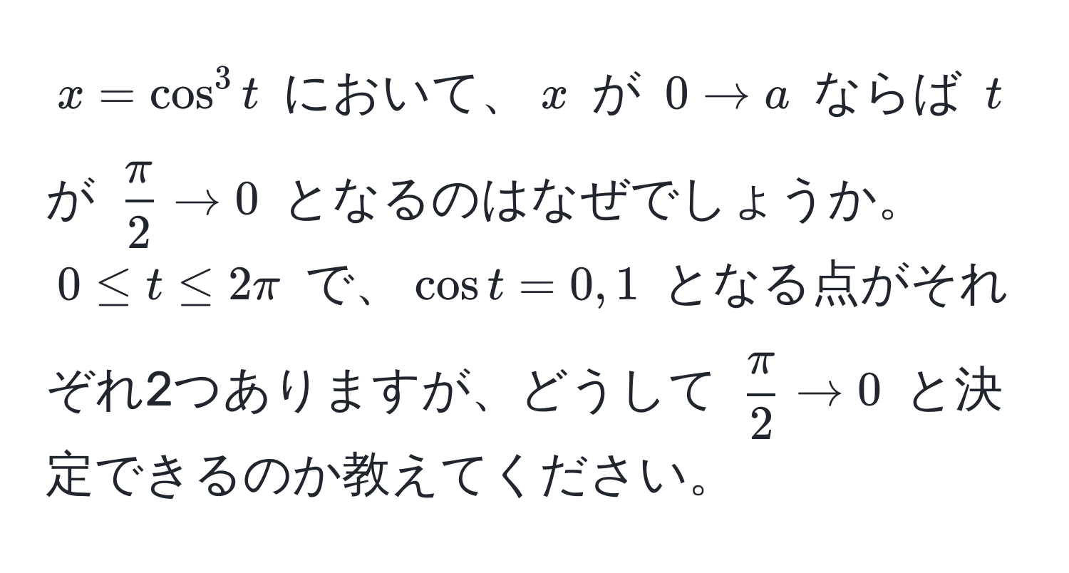 $ x = cos^(3 t $ において、$ x $ が $ 0 to a $ ならば $ t $ が $ fracπ)2 to 0 $ となるのはなぜでしょうか。 $ 0 ≤ t ≤ 2π $ で、$ cos t = 0, 1 $ となる点がそれぞれ2つありますが、どうして $  π/2  to 0 $ と決定できるのか教えてください。