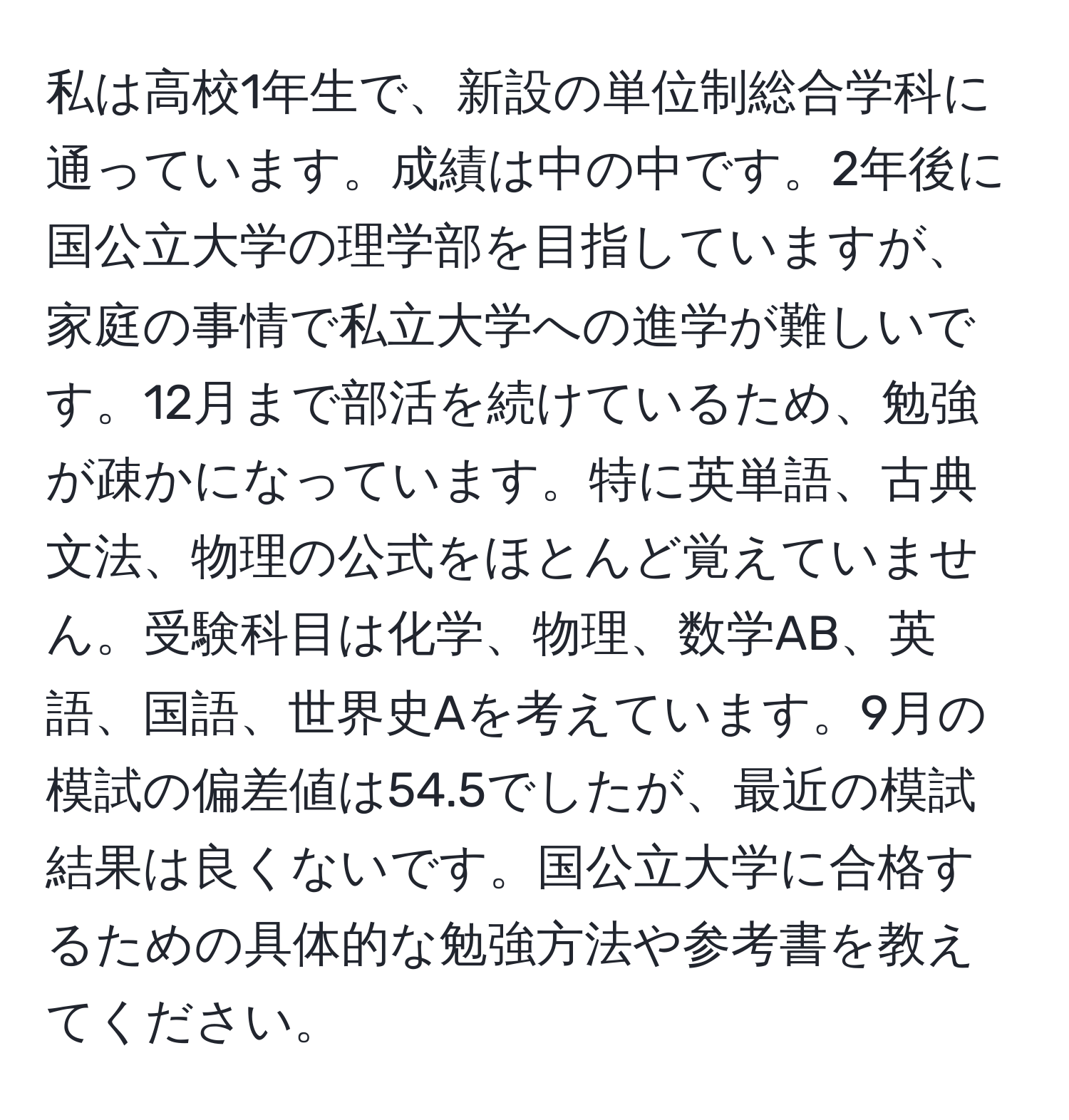 私は高校1年生で、新設の単位制総合学科に通っています。成績は中の中です。2年後に国公立大学の理学部を目指していますが、家庭の事情で私立大学への進学が難しいです。12月まで部活を続けているため、勉強が疎かになっています。特に英単語、古典文法、物理の公式をほとんど覚えていません。受験科目は化学、物理、数学AB、英語、国語、世界史Aを考えています。9月の模試の偏差値は54.5でしたが、最近の模試結果は良くないです。国公立大学に合格するための具体的な勉強方法や参考書を教えてください。