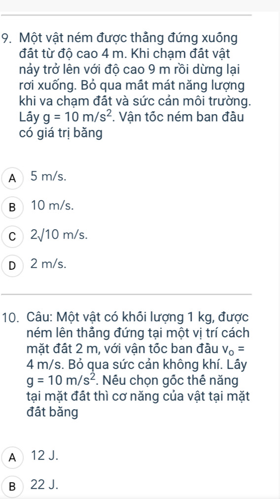 Một vật ném được thẳng đứng xuống
đất từ độ cao 4 m. Khi chạm đất vật
nảy trở lên với độ cao 9 m rồi dừng lại
rơi xuống. Bỏ qua mất mát năng lượng
khi va chạm đất và sức cản môi trường.
Lây g=10m/s^2 *. Vận tốc ném ban đầu
có giá trị bǎng
A 5 m/s.
B 10 m/s.
C 2sqrt(10)m/s.
D 2 m/s.
10. Câu: Một vật có khối lượng 1 kg, được
ném lên thẳng đứng tại một vị trí cách
mặt đất 2 m, với vận tốc ban đầu v_o=
4 m/s. Bỏ qua sức cản không khí. Lây
g=10m/s^2. Nếu chọn gốc thể năng
tại mặt đất thì cơ năng của vật tại mặt
đát bǎng
A 12 J.
B 22 J.