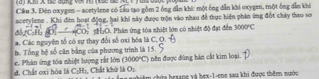 Khi X tác dụng với H_2 (xuc tác N1, t-) thủ được propane 
Câu 3. Đèn oxygen - acetylene có cầu tạo gồm 2 ống dẫn khí: một ống dẫn khí oxygen, một ống dẫn khí 
acetylene . Khi đèn hoạt động, hai khí này được trộn vào nhau để thực hiện phản ứng đốt cháy theo sơ 
đô C₂H₂ O ——CO2 H₂O Phản ứng tỏa nhiệt lớn có nhiệt độ đạt đến 3000°C
a. Các nguyên tố có sự thay đổi số oxi hóa là C, O. 
b. Tổng hệ số cân bằng của phương trình là 15. 
c. Phản ứng tỏa nhiệt lượng rất lớn (3000°C) nên được dùng hàn cắt kim loại. 
d. Chất oxi hóa là C_2H_2 , Chất khử là O_2. 
chiêm chứa hexane và hex-1-ene sau khi được thêm nước