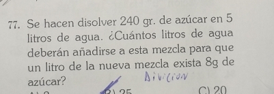 Se hacen disolver 240 gr. de azúcar en 5
litros de agua. ¿Cuántos litros de agua 
deberán añadirse a esta mezcla para que 
un litro de la nueva mezcla exista 8g de 
azúcar?
125 C1 20