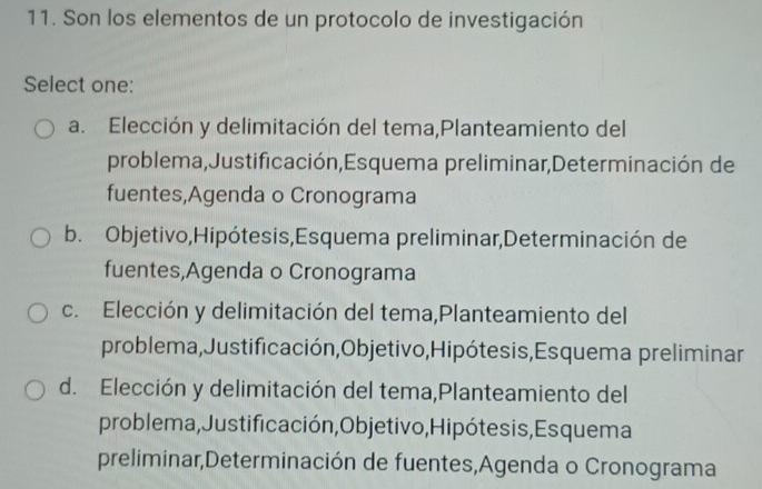 Son los elementos de un protocolo de investigación
Select one:
a. Elección y delimitación del tema,Planteamiento del
problema,Justificación,Esquema preliminar,Determinación de
fuentes,Agenda o Cronograma
b. Objetivo,Hipótesis,Esquema preliminar,Determinación de
fuentes,Agenda o Cronograma
c. Elección y delimitación del tema,Planteamiento del
problema,Justificación,Objetivo,Hipótesis,Esquema preliminar
d. Elección y delimitación del tema,Planteamiento del
problema,Justificación,Objetivo, Hipótesis, Esquema
preliminar,Determinación de fuentes,Agenda o Cronograma