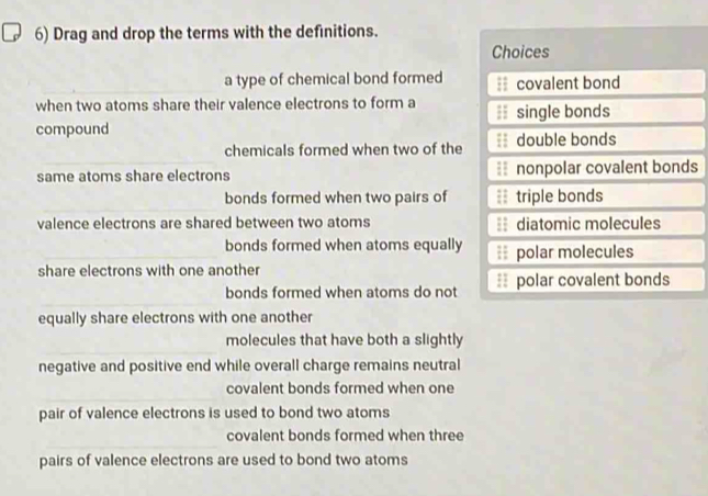 Drag and drop the terms with the definitions.
Choices
_
_a type of chemical bond formed covalent bond
when two atoms share their valence electrons to form a
compound single bonds
chemicals formed when two of the double bonds
same atoms share electrons nonpolar covalent bonds
_
bonds formed when two pairs of triple bonds
valence electrons are shared between two atoms diatomic molecules
_
bonds formed when atoms equally ; polar molecules
share electrons with one another
_
bonds formed when atoms do not polar covalent bonds
equally share electrons with one another
_
molecules that have both a slightly
negative and positive end while overall charge remains neutral
_
covalent bonds formed when one
pair of valence electrons is used to bond two atoms
_
covalent bonds formed when three
pairs of valence electrons are used to bond two atoms