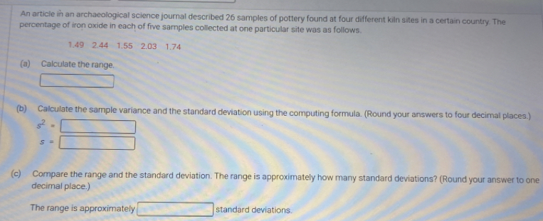 An article in an archaeological science journal described 26 samples of pottery found at four different kiln sites in a certain country. The 
percentage of iron oxide in each of five samples collected at one particular site was as follows.
1.49 2.44 1.55 2.03 1.74
(a) Calculate the range. 
□ 
(b) Calculate the sample variance and the standard deviation using the computing formula. (Round your answers to four decimal places.)
s^2=□
s=□
(c) Compare the range and the standard deviation. The range is approximately how many standard deviations? (Round your answer to one 
decimal place.) 
The range is approximately □ standard deviations.