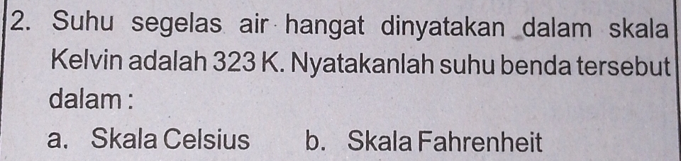 Suhu segelas air hangat dinyatakan dalam skala
Kelvin adalah 323 K. Nyatakanlah suhu benda tersebut
dalam :
a. Skala Celsius b. Skala Fahrenheit