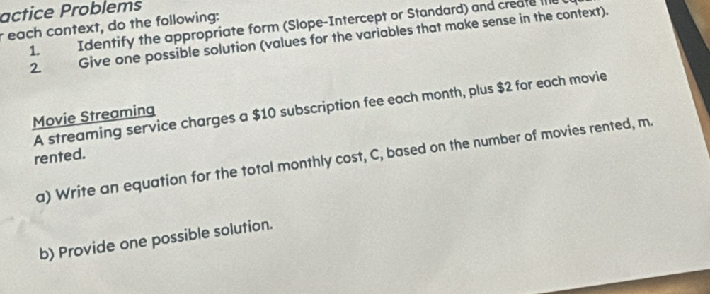 actice Problems 
each context, do the following: Identify the appropriate form (Slope-Intercept or Standard) and create he 
2. Give one possible solution (values for the variables that make sense in the context). 
1. 
A streaming service charges a $10 subscription fee each month, plus $2 for each movie 
Movie Streaming 
rented. 
a) Write an equation for the total monthly cost, C, based on the number of movies rented, m. 
b) Provide one possible solution.