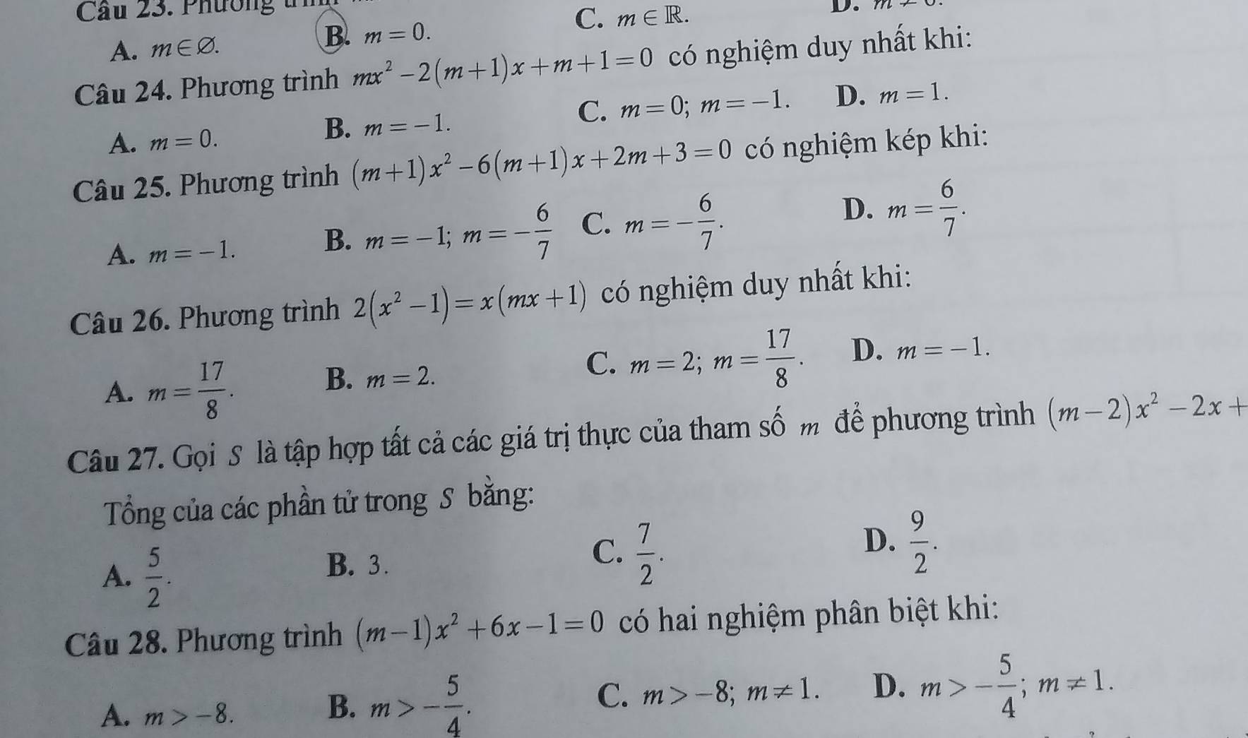 Cầu 23. Phường t D.
C.
B.
A. m∈ varnothing. m=0. m∈ R. 
Câu 24. Phương trình mx^2-2(m+1)x+m+1=0 có nghiệm duy nhất khi:
C. m=0; m=-1. D. m=1. 
A. m=0.
B. m=-1. 
Câu 25. Phương trình (m+1)x^2-6(m+1)x+2m+3=0 có nghiệm kép khi:
D. m= 6/7 .
A. m=-1.
B. m=-1; m=- 6/7  C. m=- 6/7 . 
Câu 26. Phương trình 2(x^2-1)=x(mx+1) có nghiệm duy nhất khi:
A. m= 17/8 .
B. m=2.
C. m=2; m= 17/8 . D. m=-1. 
Câu 27. Gọi S là tập hợp tất cả các giá trị thực của tham số m để phương trình (m-2)x^2-2x+
Tổng của các phần tử trong S bằng:
A.  5/2 .
D.  9/2 .
B. 3.
C.  7/2 . 
Câu 28. Phương trình (m-1)x^2+6x-1=0 có hai nghiệm phân biệt khi:
A. m>-8. 
C. m>-8; m!= 1. D.
B. m>- 5/4 . m>- 5/4 ; m!= 1.