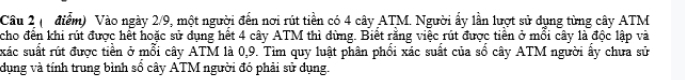 (điểm) Vào ngày 2/9, một người đến nơi rút tiền có 4 cây ATM. Người ẩy lần lượt sử dụng từng cây ATM 
cho đến khi rút được hết hoặc sử dụng hết 4 cây ATM thì dừng. Biết rằng việc rút được tiền ở mỗi cây là độc lập và 
xác suất rút được tiền ở mỗi cây ATM là 0, 9. Tìm quy luật phân phối xác suất của số cây ATM người ẩy chưa sử 
dụng và tính trung bình số cây ATM người đó phải sử dụng.
