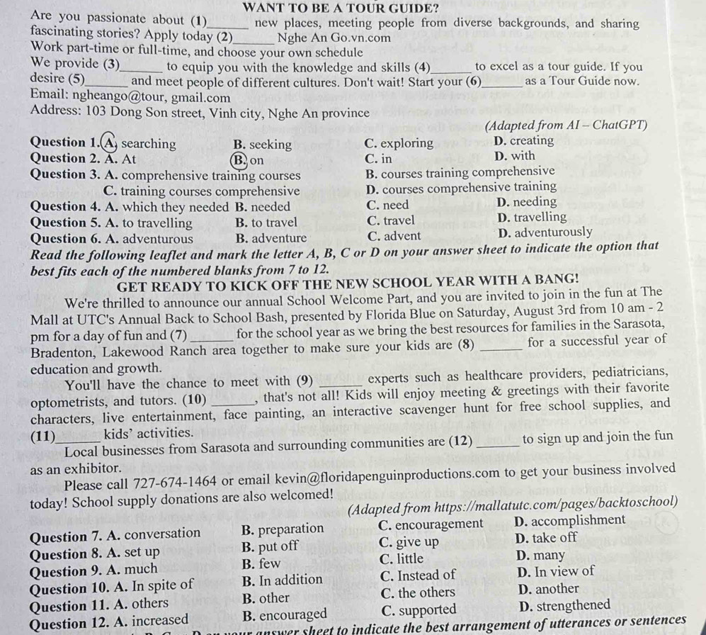 WANT TO BE A TOUR GUIDE?
Are you passionate about (1)_ new places, meeting people from diverse backgrounds, and sharing
fascinating stories? Apply today (2)_ Nghe An Go.vn.com
Work part-time or full-time, and choose your own schedule
We provide (3)_ to equip you with the knowledge and skills (4)_ to excel as a tour guide. If you
desire (5)_ and meet people of different cultures. Don't wait! Start your (6)_ as a Tour Guide now.
Email: ngheango@tour, gmail.com
Address: 103 Dong Son street, Vinh city, Nghe An province
(Adapted from AI - ChatGPT)
Question 1.A searching B. seeking C. exploring D. creating
Question 2. A. At Bon C. in D. with
Question 3. A. comprehensive training courses B. courses training comprehensive
C. training courses comprehensive D. courses comprehensive training
Question 4. A. which they needed B. needed C. need D. needing
Question 5. A. to travelling B. to travel C. travel D. travelling
Question 6. A. adventurous B. adventure C. advent D. adventurously
Read the following leaflet and mark the letter A, B, C or D on your answer sheet to indicate the option that
best fits each of the numbered blanks from 7 to 12.
GET READY TO KICK OFF THE NEW SCHOOL YEAR WITH A BANG!
We're thrilled to announce our annual School Welcome Part, and you are invited to join in the fun at The
Mall at UTC's Annual Back to School Bash, presented by Florida Blue on Saturday, August 3rd from 10 am - 2
pm for a day of fun and (7) _for the school year as we bring the best resources for families in the Sarasota,
Bradenton, Lakewood Ranch area together to make sure your kids are (8) _for a successful year of
education and growth.
You'll have the chance to meet with (9) experts such as healthcare providers, pediatricians,
optometrists, and tutors. (10) , that's not all! Kids will enjoy meeting & greetings with their favorite
characters, live entertainment, face painting, an interactive scavenger hunt for free school supplies, and
(11)_ kids’ activities.
Local businesses from Sarasota and surrounding communities are (12) _to sign up and join the fun
as an exhibitor.
Please call 727-674-1464 or email kevin@floridapenguinproductions.com to get your business involved
today! School supply donations are also welcomed!
(Adapted from https://mallatutc.com/pages/backtoschool)
Question 7. A. conversation B. preparation C. encouragement D. accomplishment
Question 8. A. set up B. put off C. give up D. take off
Question 9. A. much B. few
C. little D. many
Question 10. A. In spite of B. In addition C. Instead of D. In view of
Question 11. A. others B. other C. the others D. another
Question 12. A. increased B. encouraged C. supported D. strengthened
inswer sheet to indicate the best arrangement of utterances or sentences