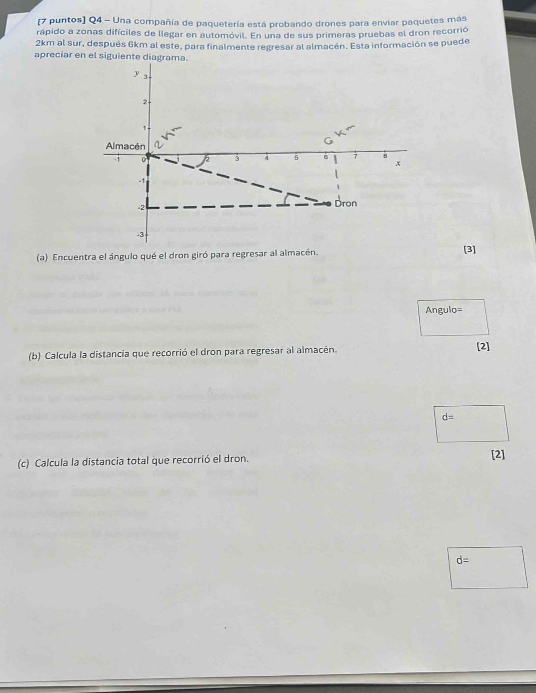 (7 puntos] Q4 - Una compañía de paquetería está probando drones para enviar paquetes más 
rápido a zonas difíciles de llegar en automóvil. En una de sus primeras pruebas el dron recorrió
2km al sur, después 6km al este, para finalmente regresar al almacén. Esta información se puede 
apreciar en el siguiente diagr 
(a) Encuentra el ángulo qué el dron giró para regresar al almacén. 
[3]
Angulo=
(b) Calcula la distancia que recorrió el dron para regresar al almacén. 
[2]
d=
(c) Calcula la distancia total que recorrió el dron. 
[2]
d=