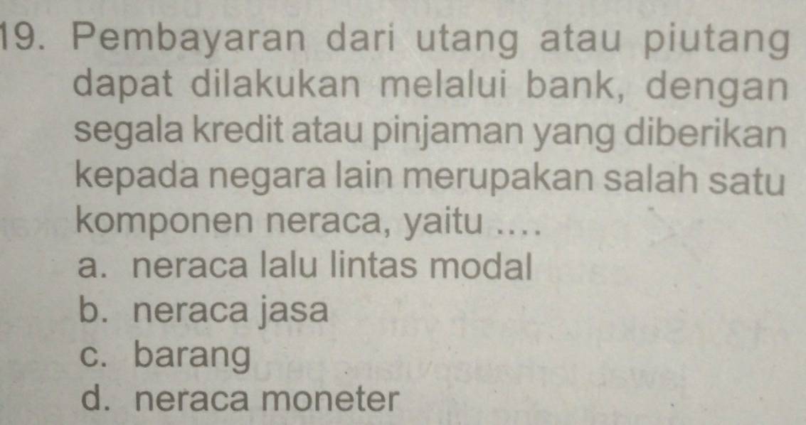 Pembayaran dari utang atau piutang
dapat dilakukan melalui bank, dengan
segala kredit atau pinjaman yang diberikan
kepada negara lain merupakan salah satu
komponen neraca, yaitu ...
a. neraca lalu lintas modal
b. neraca jasa
c. barang
d. neraca moneter