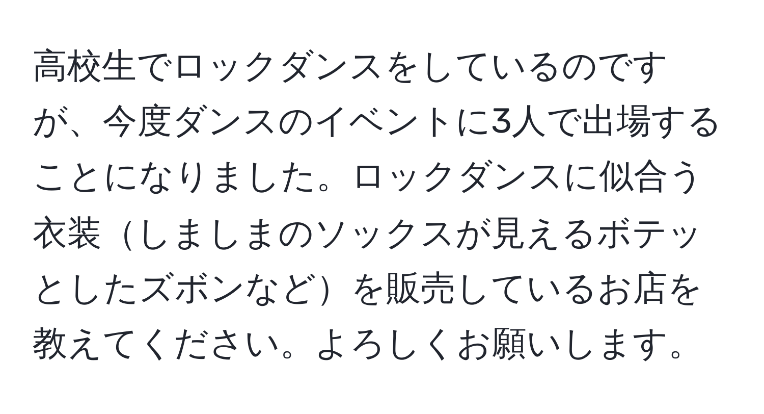 高校生でロックダンスをしているのですが、今度ダンスのイベントに3人で出場することになりました。ロックダンスに似合う衣装しましまのソックスが見えるボテッとしたズボンなどを販売しているお店を教えてください。よろしくお願いします。