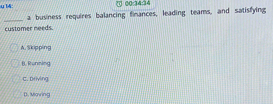 14:
_a business requires balancing finances, leading teams, and satisfying
customer needs.
A. Skipping
B. Running
C. Driving
D. Moving