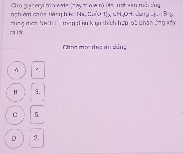 Cho glyceryl trioleate (hay triolein) lần lượt vào mỗi ống
nghiệm chứa riêng biệt: Na, Cu(OH)_2, CH_3OH , dung dịch Br_2, 
dung dịch NaOH. Trong điều kiện thích hợp, số phản ứng xảy
ra là:
Chọn một đáp án đúng
A 4.
B 3.
C 5.
D 2.