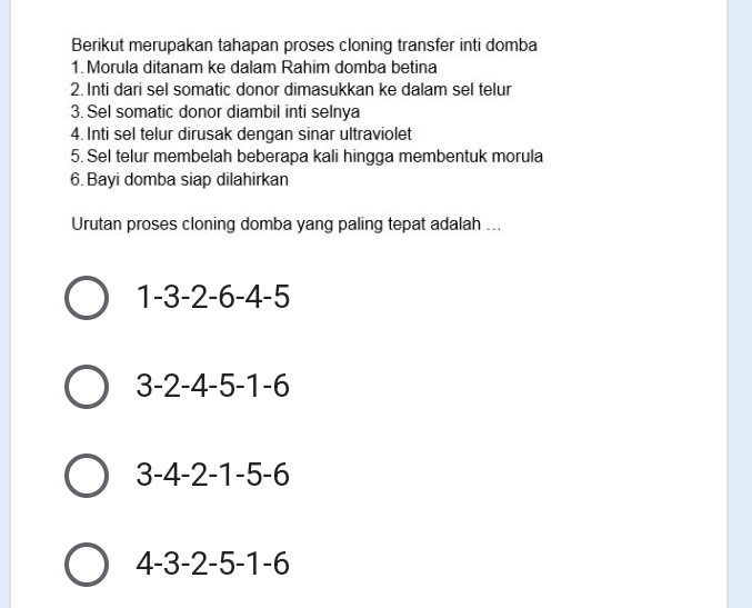 Berikut merupakan tahapan proses cloning transfer inti domba
1. Morula ditanam ke dalam Rahim domba betina
2. Inti dari sel somatic donor dimasukkan ke dalam sel telur
3. Sel somatic donor diambil inti selnya
4. Inti sel telur dirusak dengan sinar ultraviolet
5. Sel telur membelah beberapa kali hingga membentuk morula
6. Bayi domba siap dilahirkan
Urutan proses cloning domba yang paling tepat adalah ...
1-3-2-6-4-5
3-2-4-5-1-6
3-4-2-1-5-6
4-3-2-5-1-6