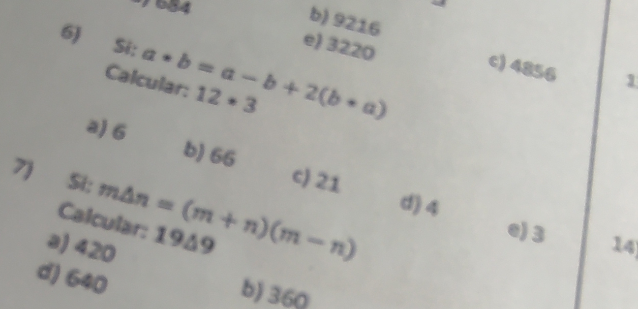 684
b) 9216
6) Si: a*b=a-b+2(b*a)
e) 3220
c) 4856
Calcular: 12· 3
1
a) 6 b) 66
c) 21
7) Si: m△ n=(m+n)(m-n) d) 4
Calcular: 1949
e) 3
a) 420
14
d) 640
b) 360