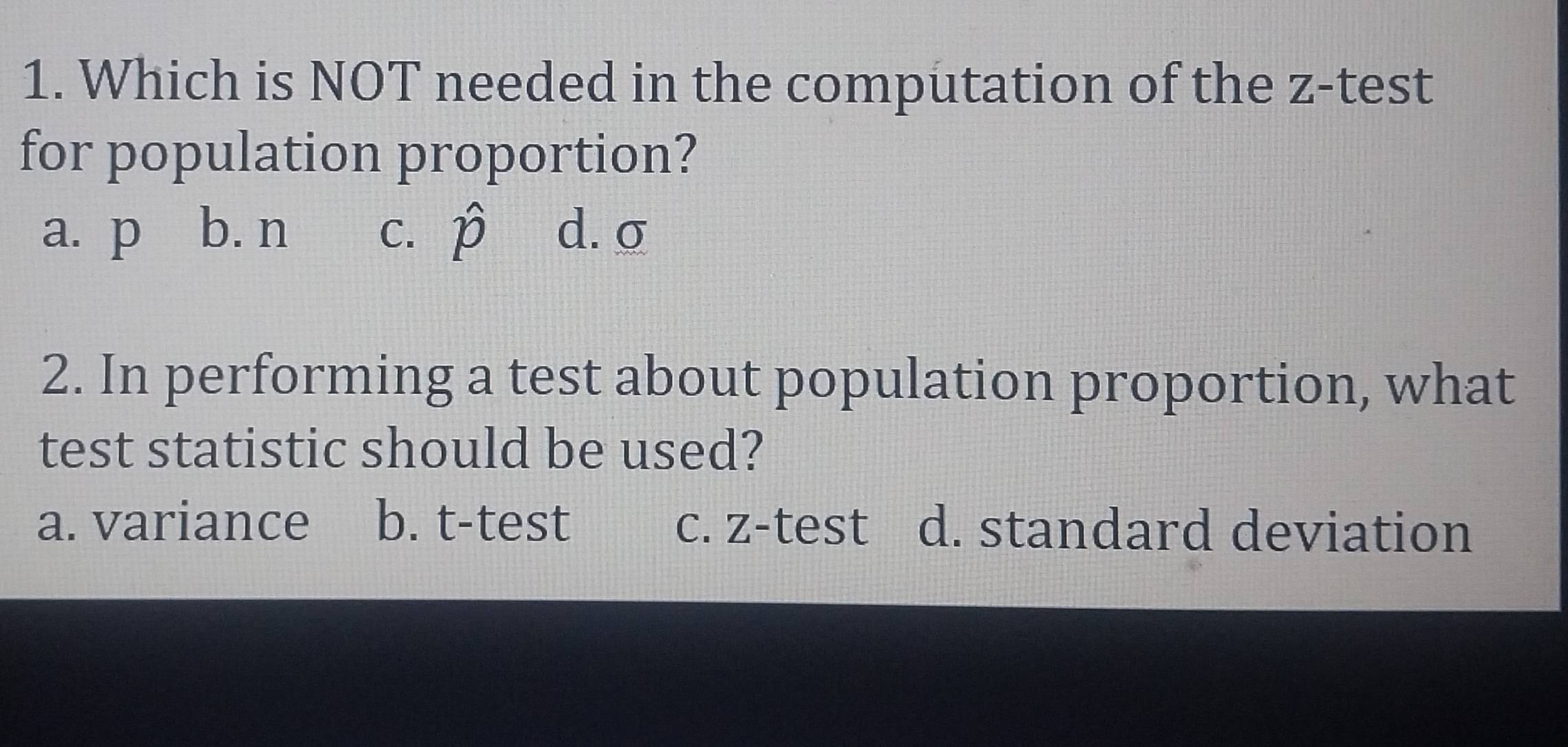 Which is NOT needed in the computation of the z -test
for population proportion?
a. p b. n C. hat p d. σ
2. In performing a test about population proportion, what
test statistic should be used?
a. variance b. t-test c. z-test d. standard deviation