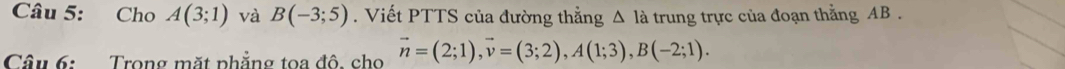 Cho A(3;1) và B(-3;5). Viết PTTS của đường thẳng △ Ia trung trực của đoạn thằng AB. 
Câu 6: Trong mặt phẳng toa đô. cho vector n=(2;1), vector v=(3;2), A(1;3), B(-2;1).