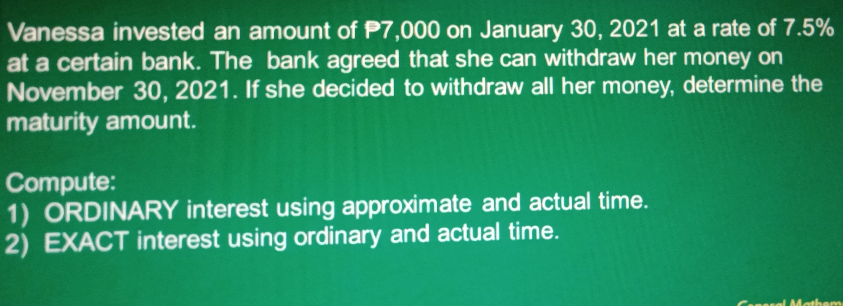 Vanessa invested an amount of 7,000 on January 30, 2021 at a rate of 7.5%
at a certain bank. The bank agreed that she can withdraw her money on 
November 30, 2021. If she decided to withdraw all her money, determine the 
maturity amount. 
Compute: 
1) ORDINARY interest using approximate and actual time. 
2) EXACT interest using ordinary and actual time.